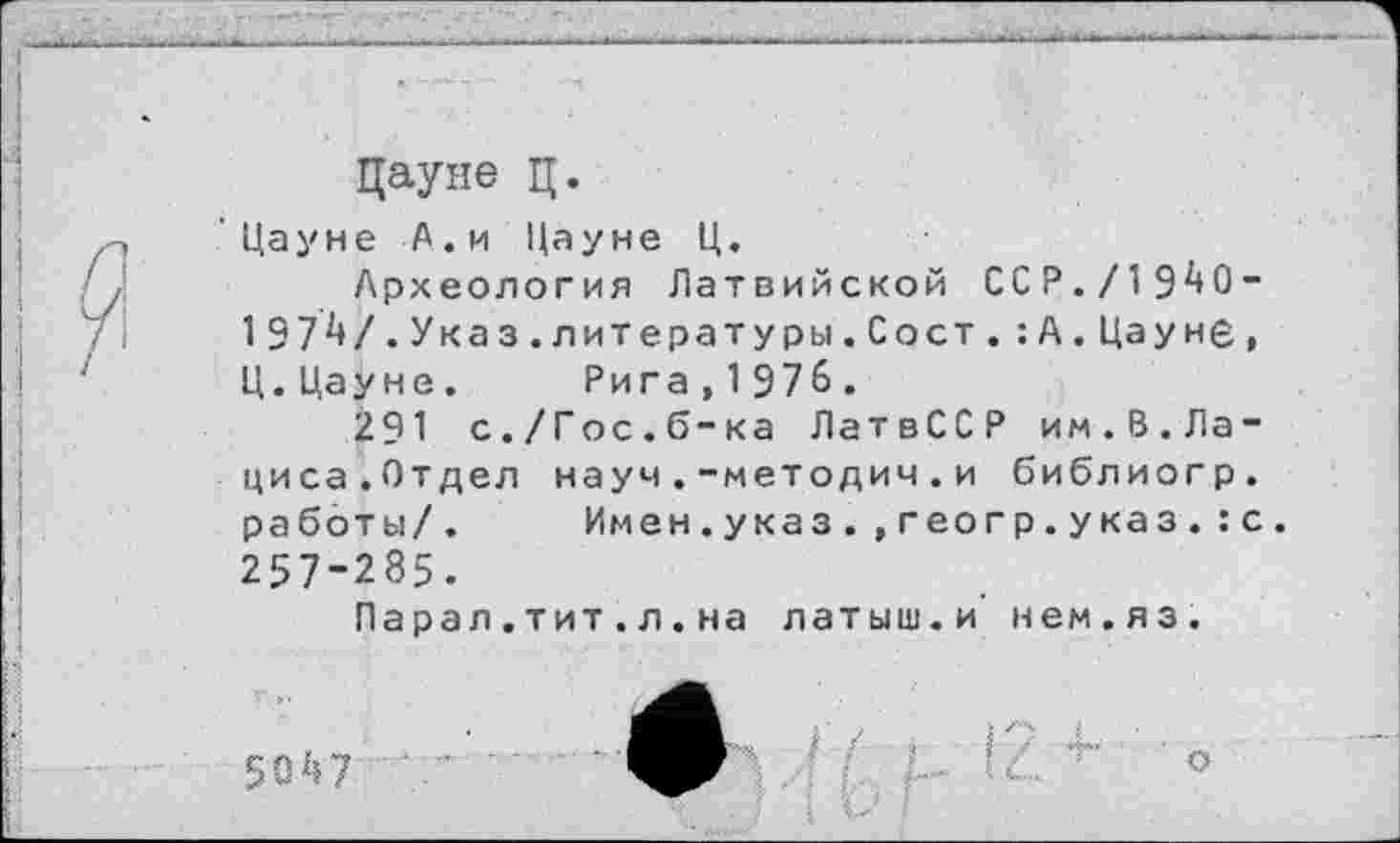 ﻿Дауне ц.
Цауне А.и Цауне Ц.
Археология Латвийской ССР./1940-1974/.Указ.литературы.Сост.:А.Цауне, Ц.Цауне. Рига,1976.
291 с./Гос.б-ка ЛатвССР им.8.Лациса.Отдел науч.-методич.и библиогр. работы/. Имен.указ.,геогр.указ.:с. 257-285.
Парал.тит.л.на латыш.и нем.яз.
5047	-’